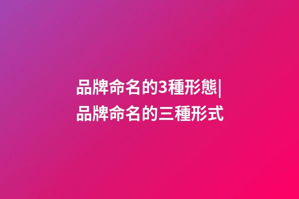品牌命名的3種形態|品牌命名的三種形式-第1張-商標起名-玄機派